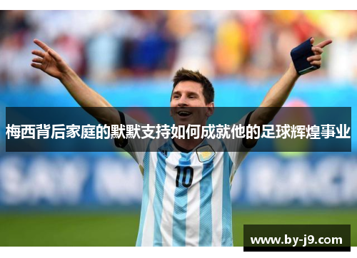 梅西背后家庭的默默支持如何成就他的足球辉煌事业