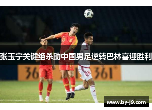 张玉宁关键绝杀助中国男足逆转巴林喜迎胜利