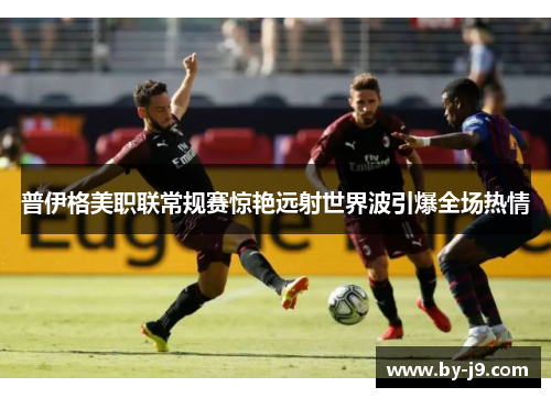 普伊格美职联常规赛惊艳远射世界波引爆全场热情